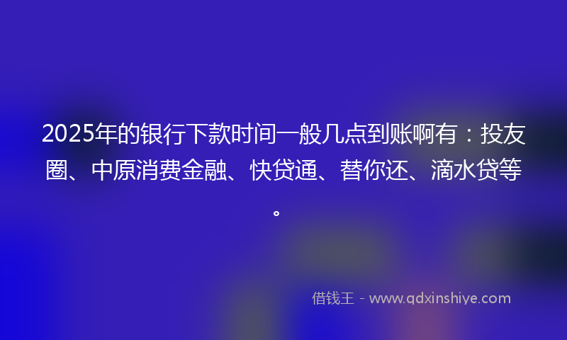 2025年的银行下款时间一般几点到账啊有：投友圈、中原消费金融、快贷通、替你还、滴水贷等。