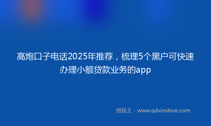 高炮口子电话2025年推荐，梳理5个黑户可快速办理小额贷款业务的app