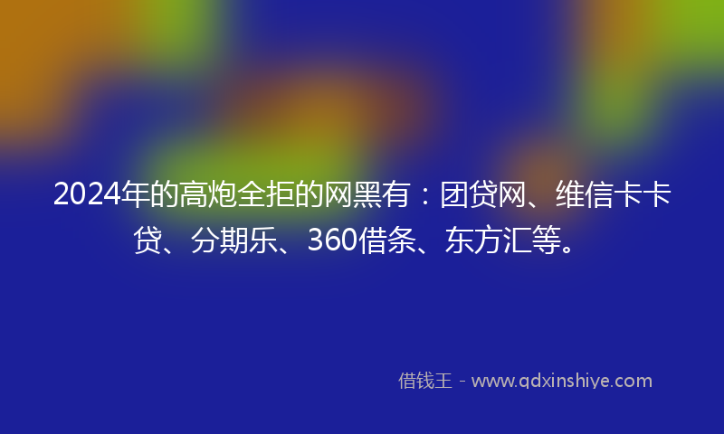 2024年的高炮全拒的网黑有：团贷网、维信卡卡贷、分期乐、360借条、东方汇等。