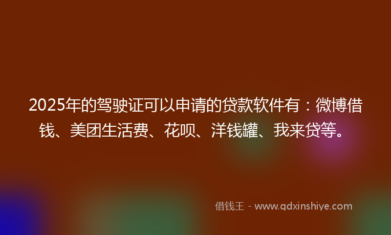 2025年的驾驶证可以申请的贷款软件有：微博借钱、美团生活费、花呗、洋钱罐、我来贷等。