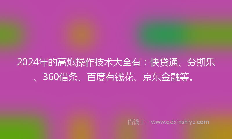 2024年的高炮操作技术大全有：快贷通、分期乐、360借条、百度有钱花、京东金融等。