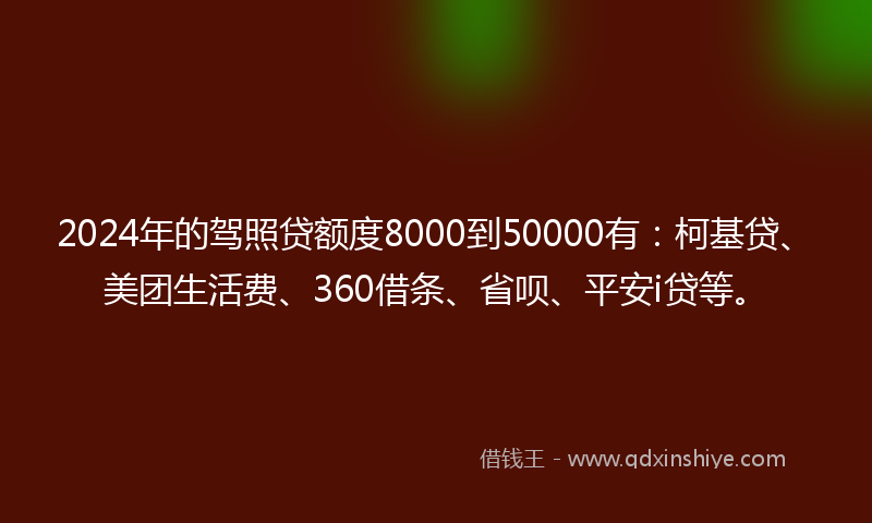 2024年的驾照贷额度8000到50000有：柯基贷、美团生活费、360借条、省呗、平安i贷等。