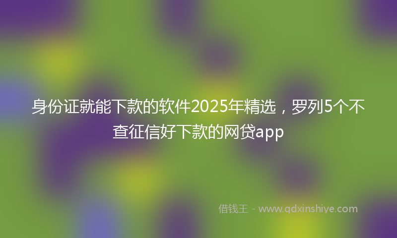 身份证就能下款的软件2025年精选，罗列5个不查征信好下款的网贷app