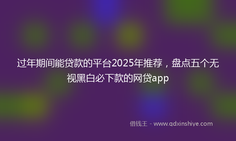 过年期间能贷款的平台2025年推荐，盘点五个无视黑白必下款的网贷app