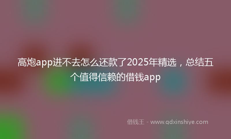 高炮app进不去怎么还款了2025年精选，总结五个值得信赖的借钱app