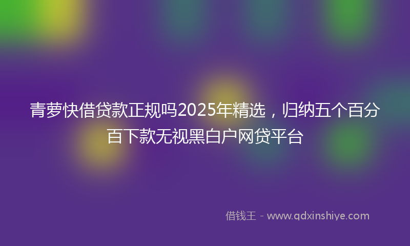 青萝快借贷款正规吗2025年精选，归纳五个百分百下款无视黑白户网贷平台