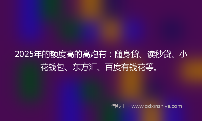 2025年的额度高的高炮有：随身贷、读秒贷、小花钱包、东方汇、百度有钱花等。