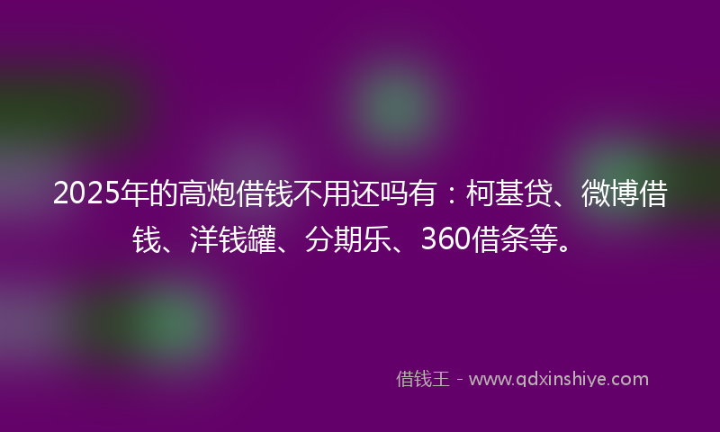 2025年的高炮借钱不用还吗有：柯基贷、微博借钱、洋钱罐、分期乐、360借条等。