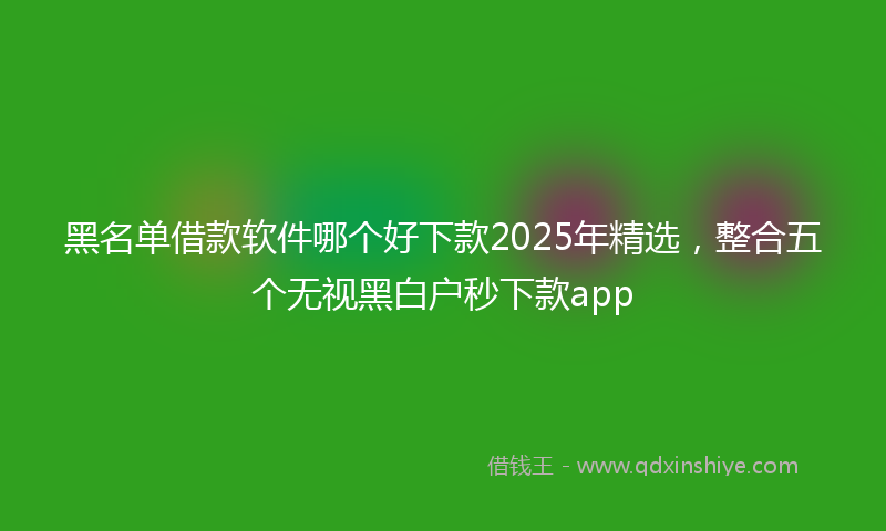 黑名单借款软件哪个好下款2025年精选，整合五个无视黑白户秒下款app