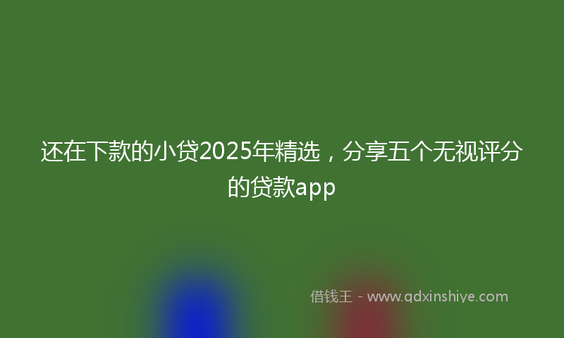 还在下款的小贷2025年精选，分享五个无视评分的贷款app