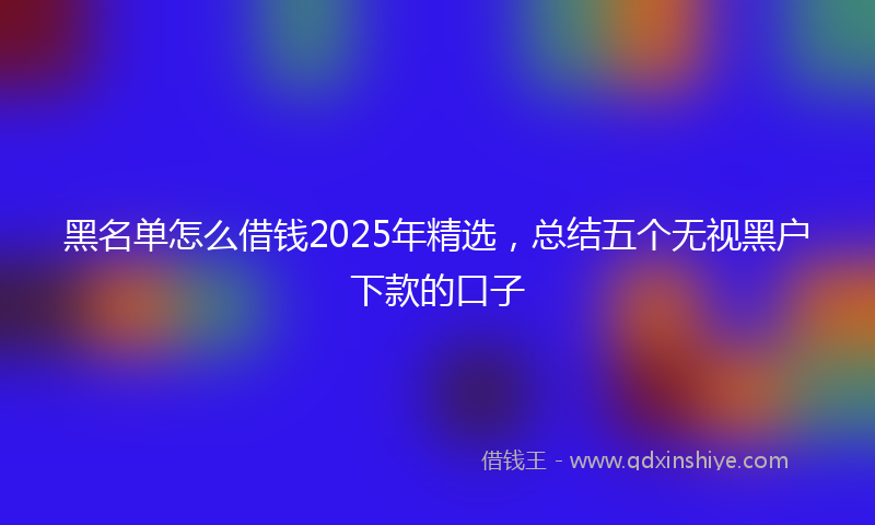 黑名单怎么借钱2025年精选，总结五个无视黑户下款的口子