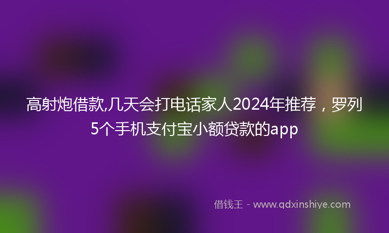 高射炮借款,几天会打电话家人2024年推荐，罗列5个手机支付宝小额贷款的app