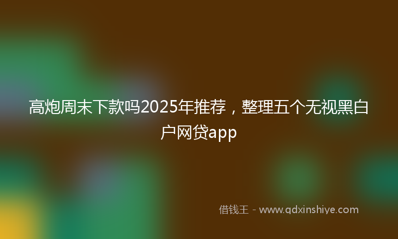 高炮周末下款吗2025年推荐，整理五个无视黑白户网贷app