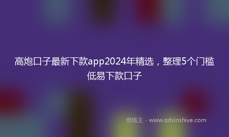 高炮口子最新下款app2024年精选，整理5个门槛低易下款口子