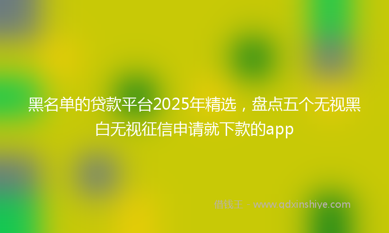 黑名单的贷款平台2025年精选，盘点五个无视黑白无视征信申请就下款的app