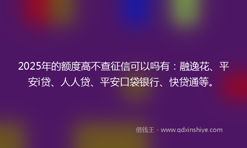 2025年的额度高不查征信可以吗有：融逸花、平安i贷、人人贷、平安口袋银行、快贷通等。