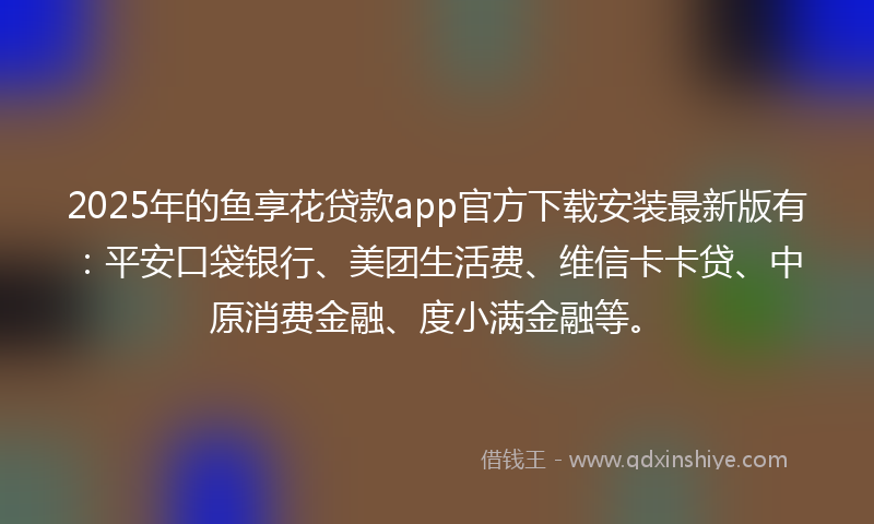 2025年的鱼享花贷款app官方下载安装最新版有：平安口袋银行、美团生活费、维信卡卡贷、中原消费金融、度小满金融等。