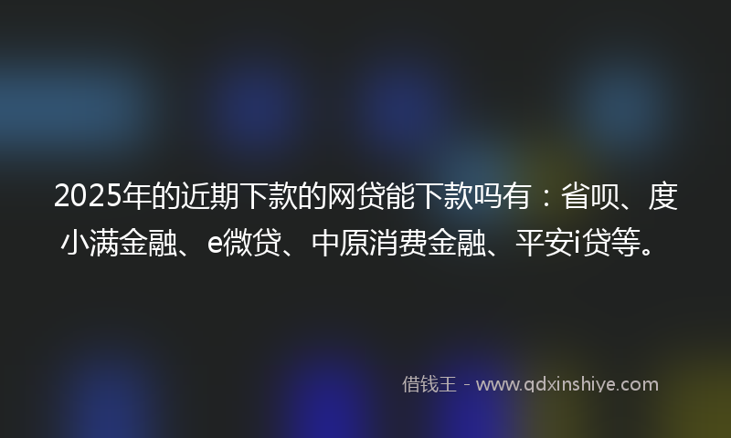 2025年的近期下款的网贷能下款吗有：省呗、度小满金融、e微贷、中原消费金融、平安i贷等。