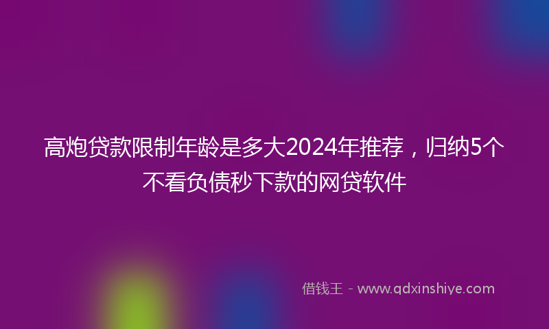 高炮贷款限制年龄是多大2024年推荐，归纳5个不看负债秒下款的网贷软件