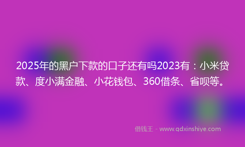 2025年的黑户下款的口子还有吗2023有：小米贷款、度小满金融、小花钱包、360借条、省呗等。