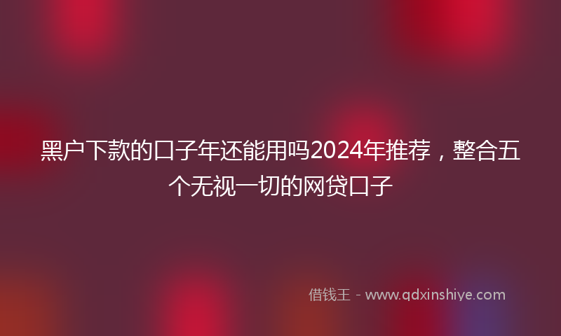 黑户下款的口子年还能用吗2024年推荐，整合五个无视一切的网贷口子