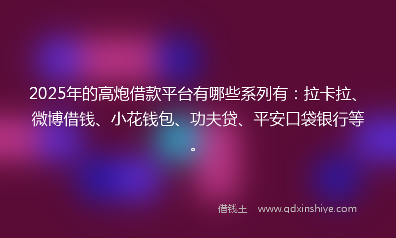 2025年的高炮借款平台有哪些系列有：拉卡拉、微博借钱、小花钱包、功夫贷、平安口袋银行等。