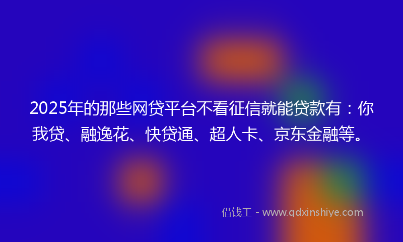 2025年的那些网贷平台不看征信就能贷款有：你我贷、融逸花、快贷通、超人卡、京东金融等。