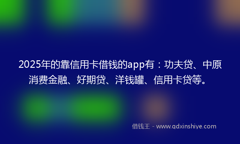 2025年的靠信用卡借钱的app有：功夫贷、中原消费金融、好期贷、洋钱罐、信用卡贷等。