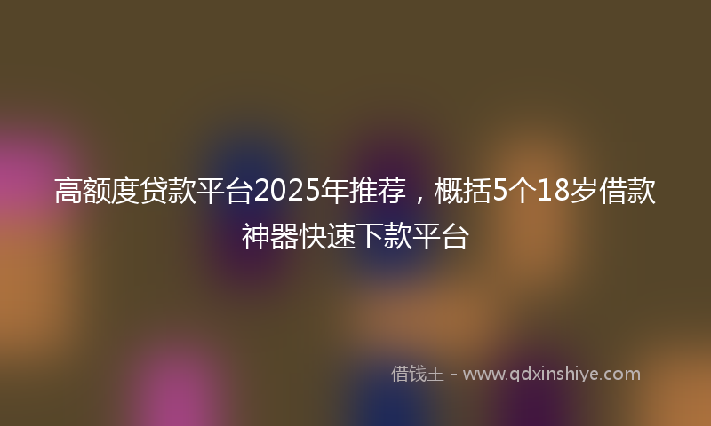 高额度贷款平台2025年推荐，概括5个18岁借款神器快速下款平台