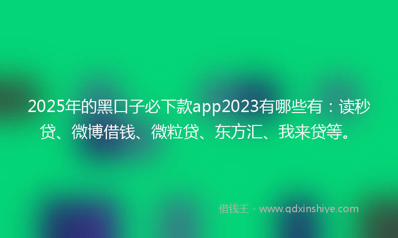 2025年的黑口子必下款app2023有哪些有：读秒贷、微博借钱、微粒贷、东方汇、我来贷等。