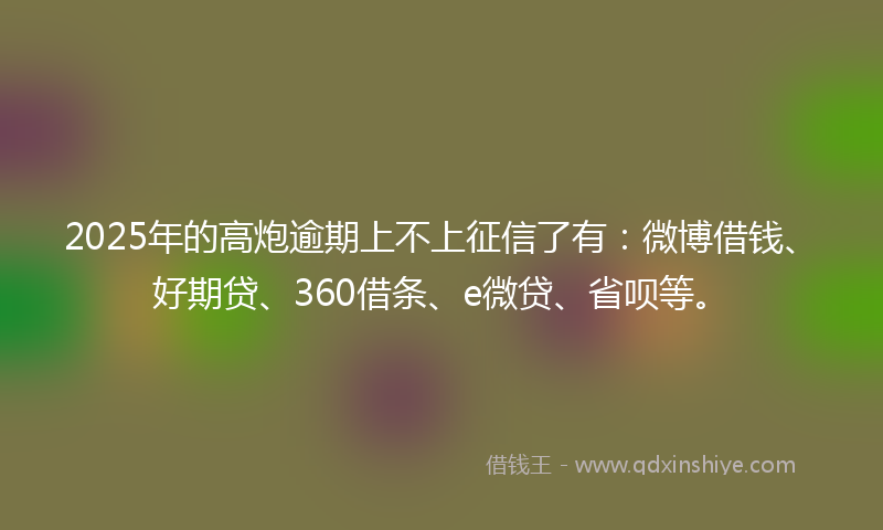 2025年的高炮逾期上不上征信了有：微博借钱、好期贷、360借条、e微贷、省呗等。
