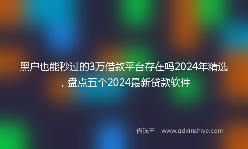 黑户也能秒过的3万借款平台存在吗2024年精选，盘点五个2024最新贷款软件