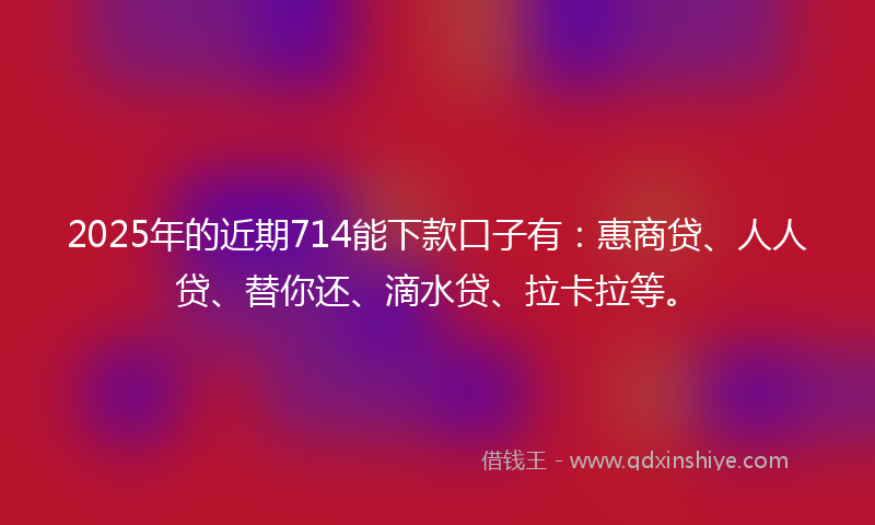 2025年的近期714能下款口子有：惠商贷、人人贷、替你还、滴水贷、拉卡拉等。