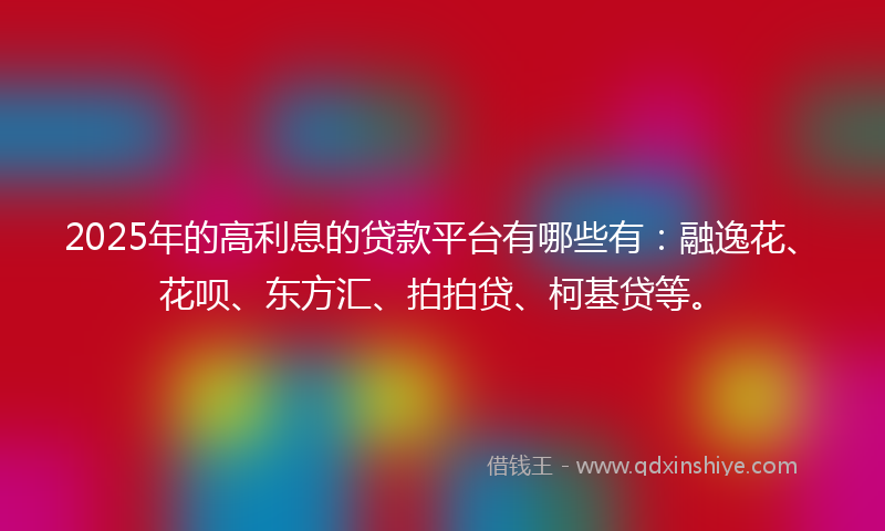 2025年的高利息的贷款平台有哪些有：融逸花、花呗、东方汇、拍拍贷、柯基贷等。