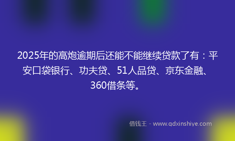 2025年的高炮逾期后还能不能继续贷款了有：平安口袋银行、功夫贷、51人品贷、京东金融、360借条等。