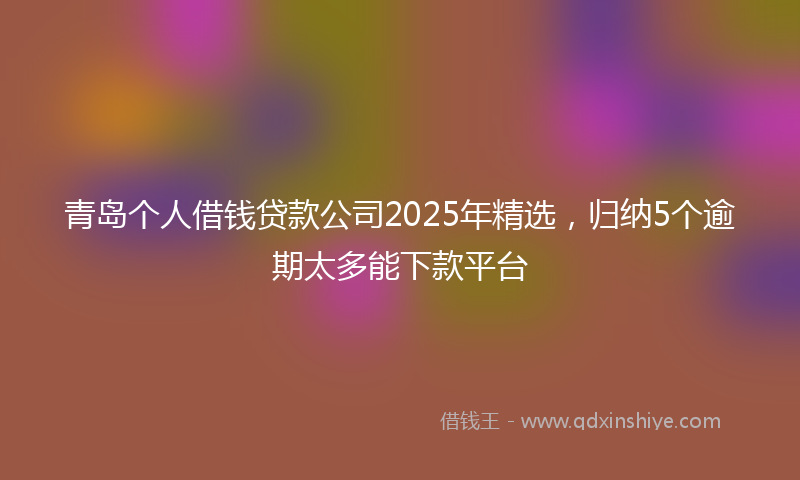 青岛个人借钱贷款公司2025年精选，归纳5个逾期太多能下款平台