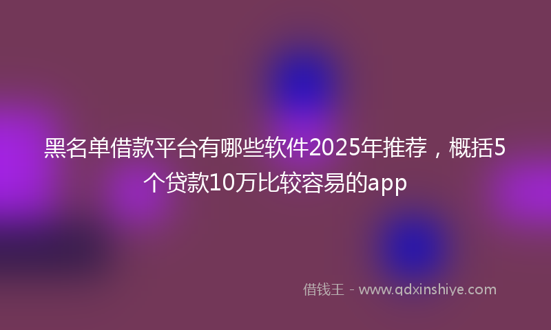 黑名单借款平台有哪些软件2025年推荐，概括5个贷款10万比较容易的app