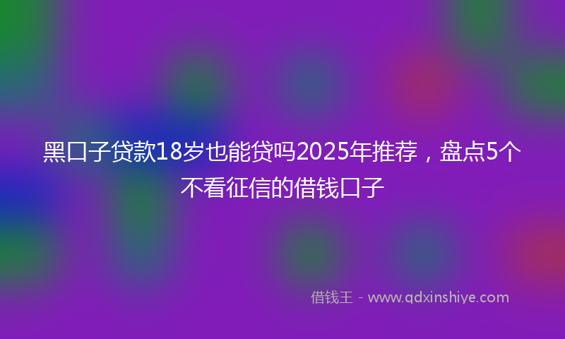 黑口子贷款18岁也能贷吗2025年推荐，盘点5个不看征信的借钱口子