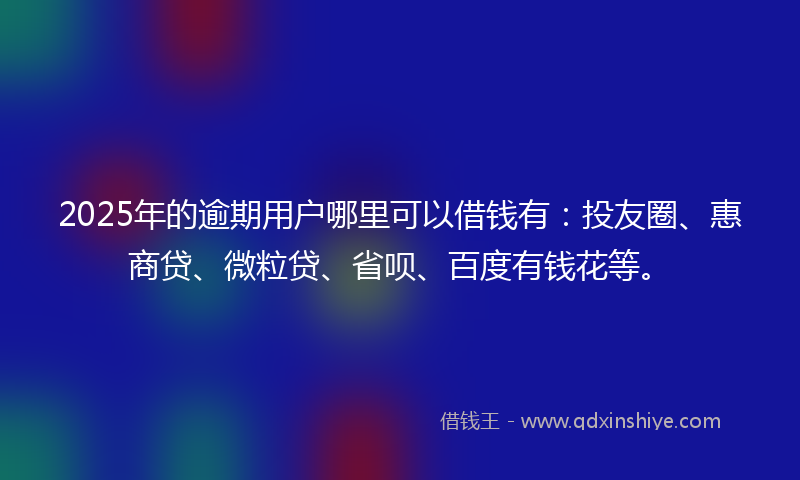 2025年的逾期用户哪里可以借钱有：投友圈、惠商贷、微粒贷、省呗、百度有钱花等。