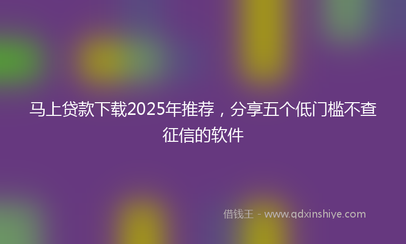 马上贷款下载2025年推荐，分享五个低门槛不查征信的软件