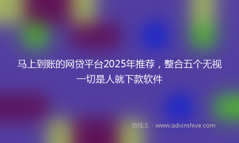 马上到账的网贷平台2025年推荐，整合五个无视一切是人就下款软件