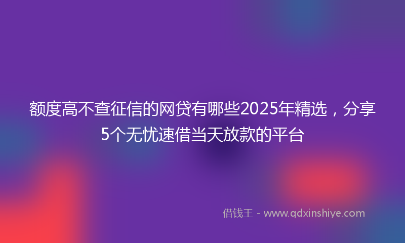 额度高不查征信的网贷有哪些2025年精选，分享5个无忧速借当天放款的平台