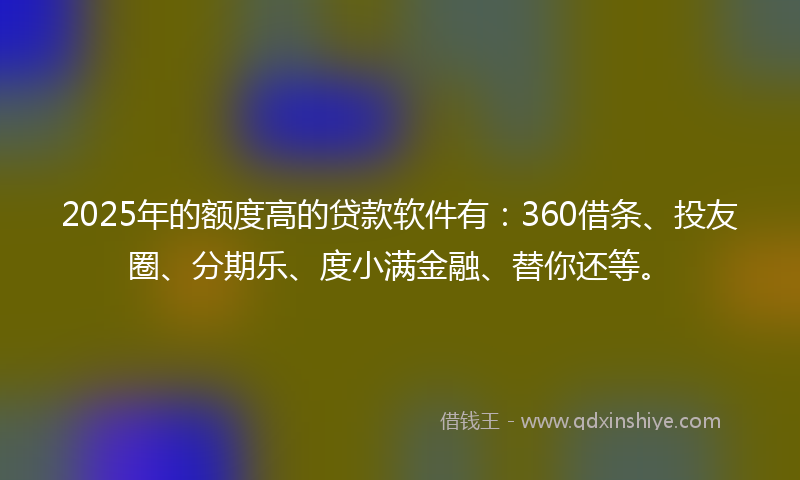 2025年的额度高的贷款软件有：360借条、投友圈、分期乐、度小满金融、替你还等。