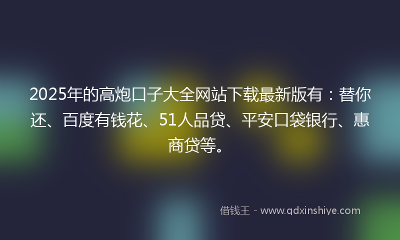 2025年的高炮口子大全网站下载最新版有：替你还、百度有钱花、51人品贷、平安口袋银行、惠商贷等。