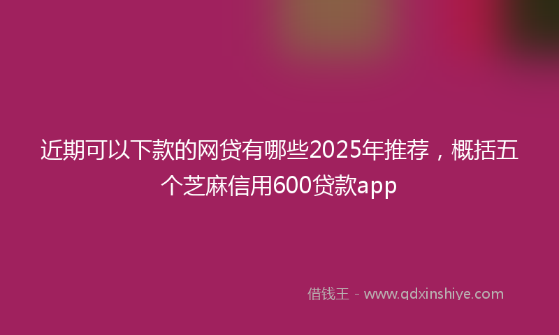 近期可以下款的网贷有哪些2025年推荐，概括五个芝麻信用600贷款app