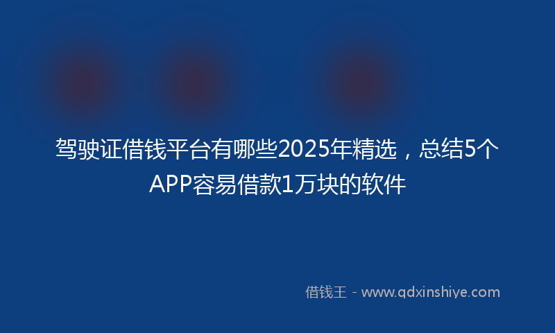 驾驶证借钱平台有哪些2025年精选，总结5个APP容易借款1万块的软件