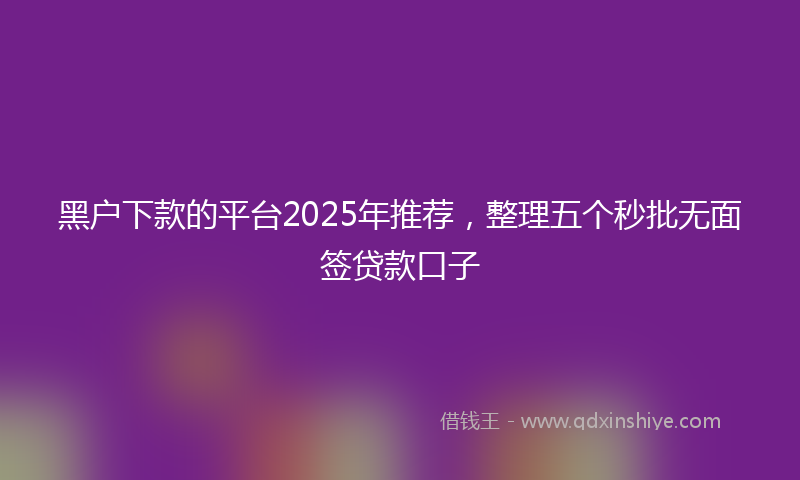 黑户下款的平台2025年推荐，整理五个秒批无面签贷款口子