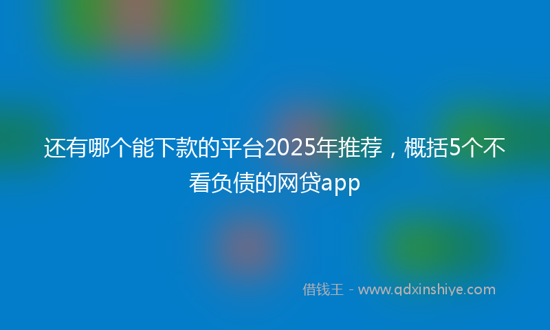 还有哪个能下款的平台2025年推荐，概括5个不看负债的网贷app