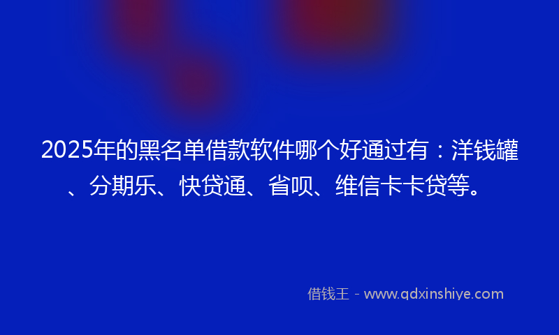 2025年的黑名单借款软件哪个好通过有：洋钱罐、分期乐、快贷通、省呗、维信卡卡贷等。