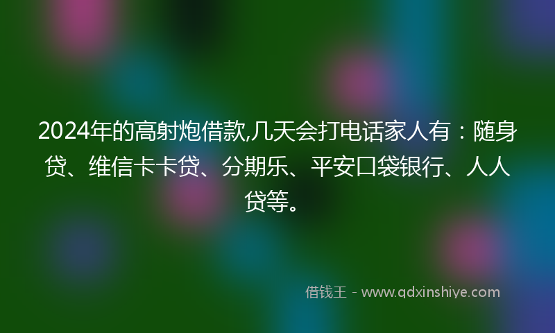 2024年的高射炮借款,几天会打电话家人有：随身贷、维信卡卡贷、分期乐、平安口袋银行、人人贷等。